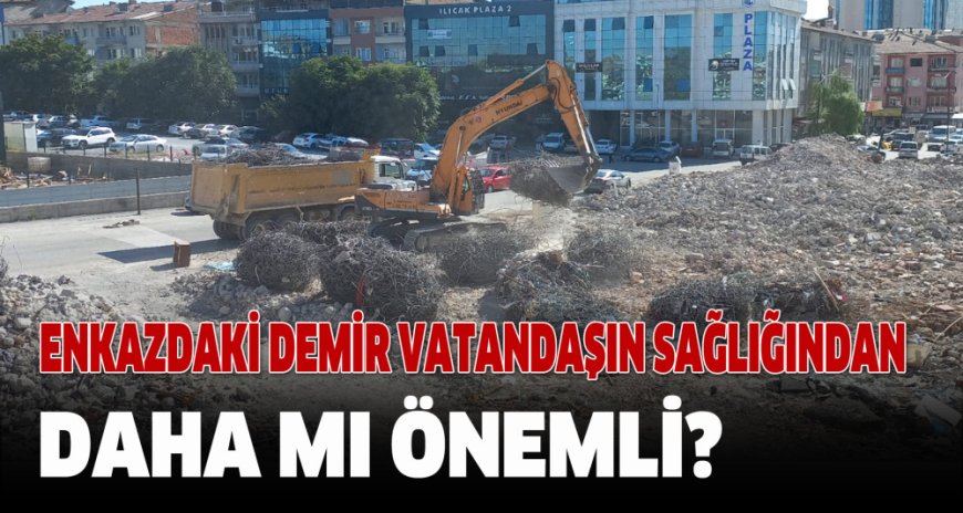 ENKAZDAKİ DEMİR VATANDAŞIN SAĞLIĞINDAN DAHA MI ÖNEMLİ?